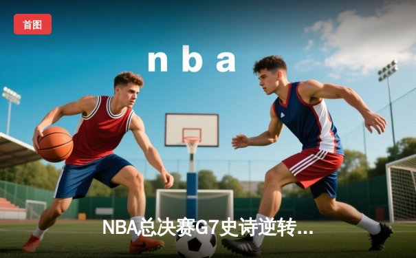 NBA总决赛G7史诗逆转：凯尔特人末节轰28-6攻击波夺第18冠
