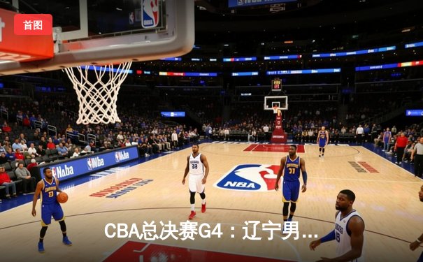 CBA总决赛G4：辽宁男篮加时险胜新疆，总比分3-1夺赛点